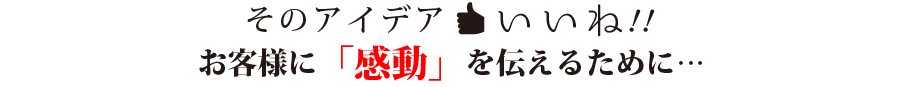 そのアイデアいいね！お客様に感動を伝えるために